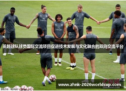 英超球队球员国际交流项目促进技术发展与文化融合的双向交流平台 英超球队球员国际交流项目促进技术发展与文化融合的双向交流平台