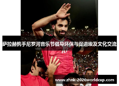 萨拉赫携手尼罗河音乐节倡导环保与促进埃及文化交流 萨拉赫携手尼罗河音乐节倡导环保与促进埃及文化交流