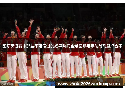 国际友谊赛中那些不可错过的经典瞬间全景回顾与感动时刻盘点合集