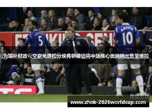 为填补财政亏空避免遭扣分埃弗顿被迫将中场核心奥纳纳出售至维拉