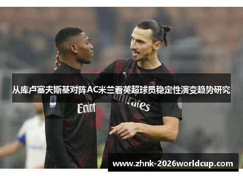 从库卢塞夫斯基对阵AC米兰看英超球员稳定性演变趋势研究