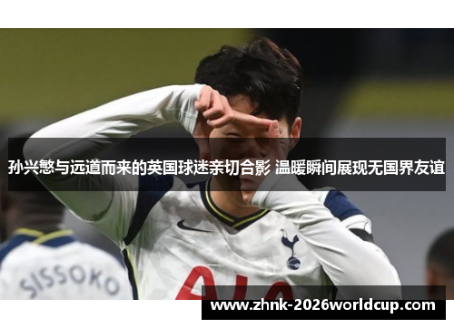 孙兴慜与远道而来的英国球迷亲切合影 温暖瞬间展现无国界友谊